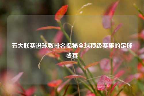 五大联赛进球数排名揭秘全球顶级赛事的足球盛宴