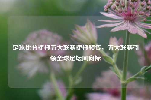 足球比分捷报五大联赛捷报频传，五大联赛引领全球足坛风向标