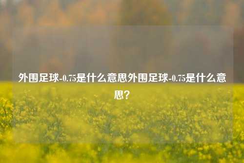 外围足球-0.75是什么意思外围足球-0.75是什么意思？